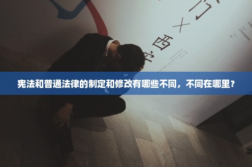 宪法和普通法律的制定和修改有哪些不同，不同在哪里？