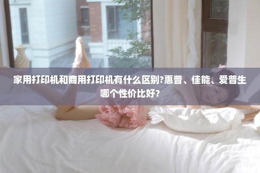 家用打印机和商用打印机有什么区别?惠普、佳能、爱普生哪个性价比好？