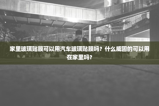 家里玻璃贴膜可以用汽车玻璃贴膜吗？什么威固的可以用在家里吗？