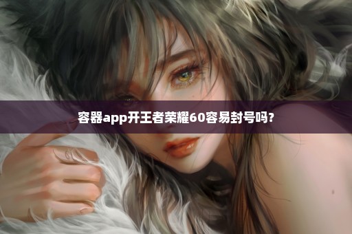 容器app开王者荣耀60容易封号吗？