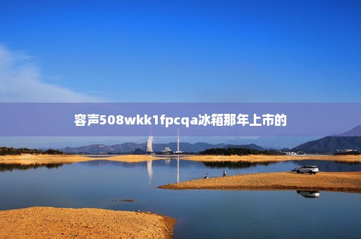 容声508wkk1fpcqa冰箱那年上市的