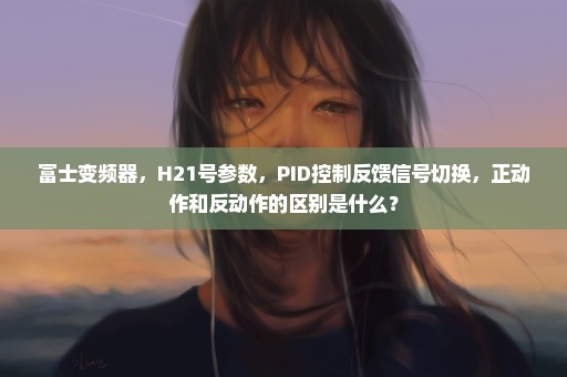 富士变频器，H21号参数，PID控制反馈信号切换，正动作和反动作的区别是什么？