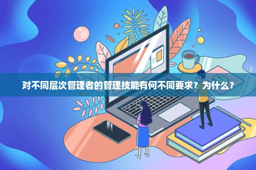 对不同层次管理者的管理技能有何不同要求？为什么？