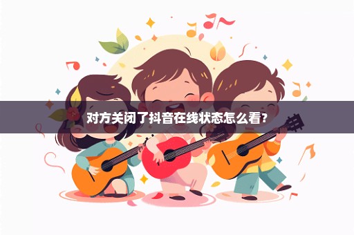 对方关闭了抖音在线状态怎么看？