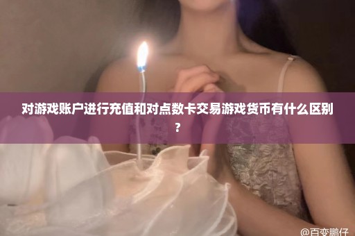 对游戏账户进行充值和对点数卡交易游戏货币有什么区别?