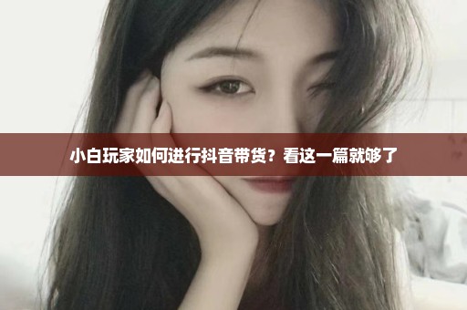 小白玩家如何进行抖音带货？看这一篇就够了