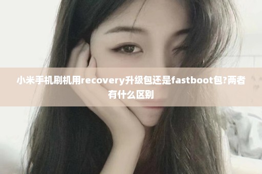 小米手机刷机用recovery升级包还是fastboot包?两者有什么区别