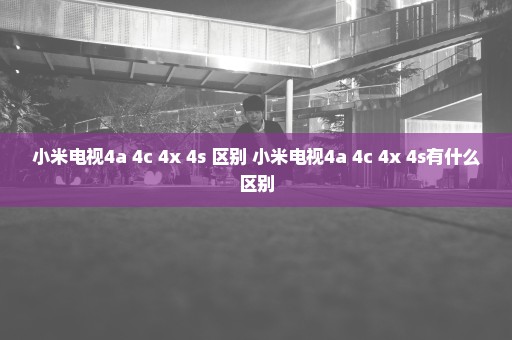 小米电视4a 4c 4x 4s 区别 小米电视4a 4c 4x 4s有什么区别