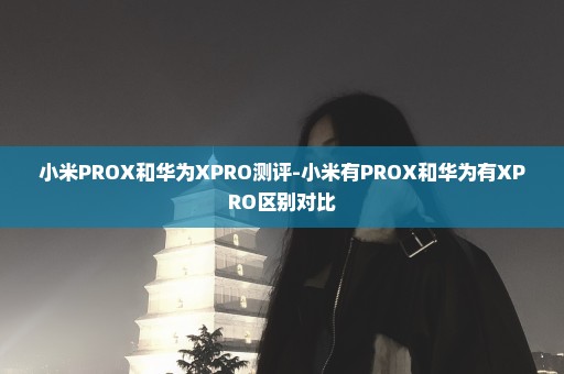 小米PROX和华为XPRO测评-小米有PROX和华为有XPRO区别对比