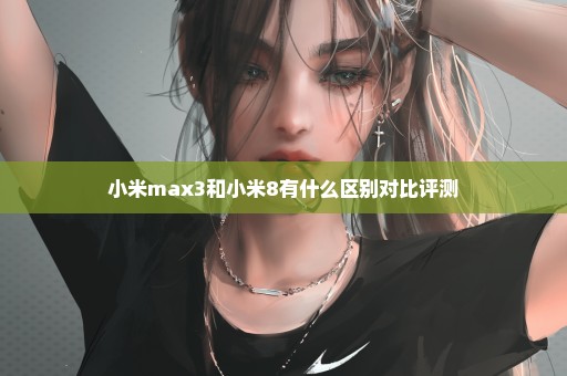 小米max3和小米8有什么区别对比评测