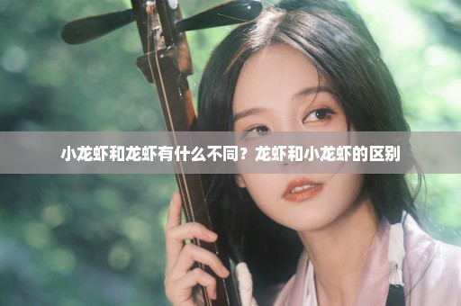 小龙虾和龙虾有什么不同？龙虾和小龙虾的区别