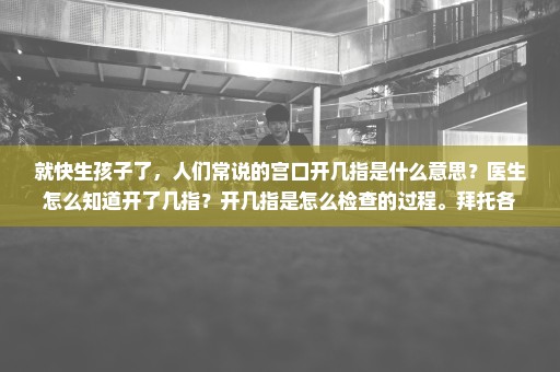 就快生孩子了，人们常说的宫口开几指是什么意思？医生怎么知道开了几指？开几指是怎么检查的过程。拜托各