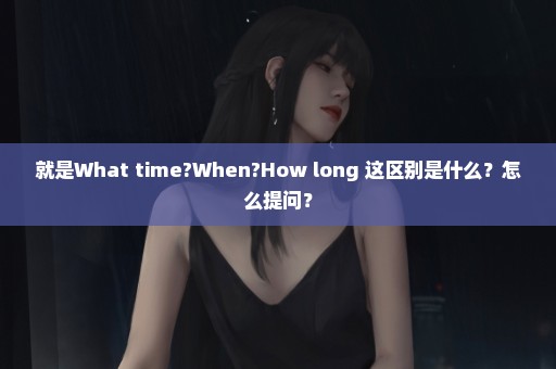 就是What time?When?How long 这区别是什么？怎么提问？