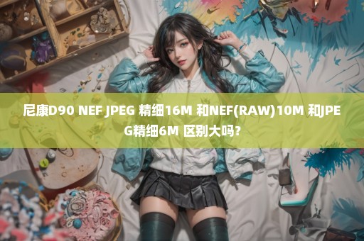 尼康D90 NEF+JPEG 精细16M 和NEF(RAW)10M 和JPEG精细6M 区别大吗？