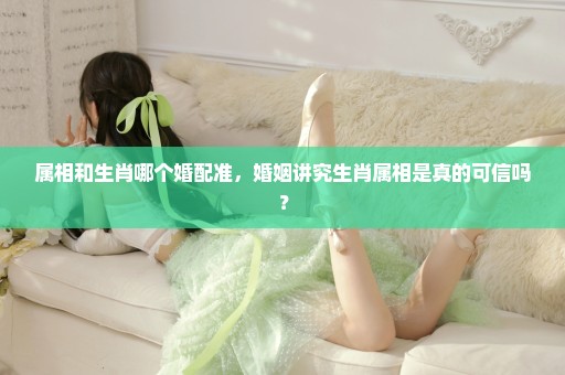 属相和生肖哪个婚配准，婚姻讲究生肖属相是真的可信吗？