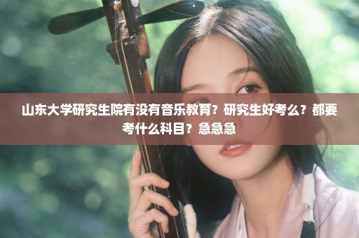 山东大学研究生院有没有音乐教育？研究生好考么？都要考什么科目？急急急