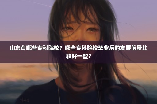 山东有哪些专科院校？哪些专科院校毕业后的发展前景比较好一些？