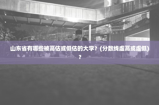 山东省有哪些被高估或低估的大学？(分数线虚高或虚低)？