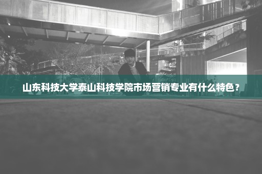 山东科技大学泰山科技学院市场营销专业有什么特色？