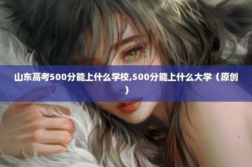 山东高考500分能上什么学校,500分能上什么大学（原创）