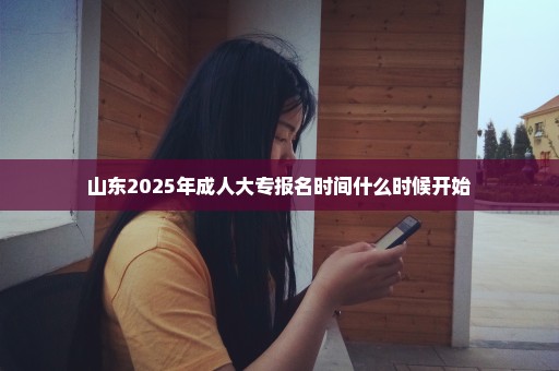 山东2025年成人大专报名时间什么时候开始