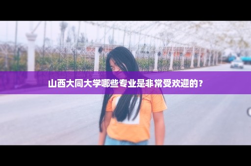 山西大同大学哪些专业是非常受欢迎的？