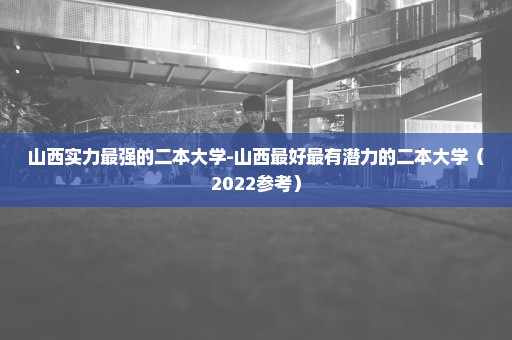 山西实力最强的二本大学-山西最好最有潜力的二本大学（2022参考）