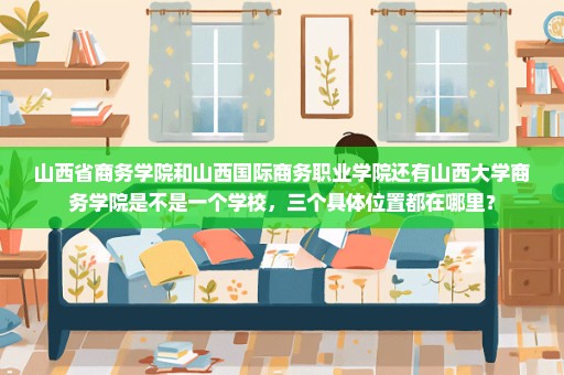 山西省商务学院和山西国际商务职业学院还有山西大学商务学院是不是一个学校，三个具体位置都在哪里？