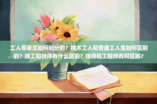 工人等级是如何划分的？技术工人和普通工人是如何区别的？技工和技师有什么区别？技师和工程师有何区别？