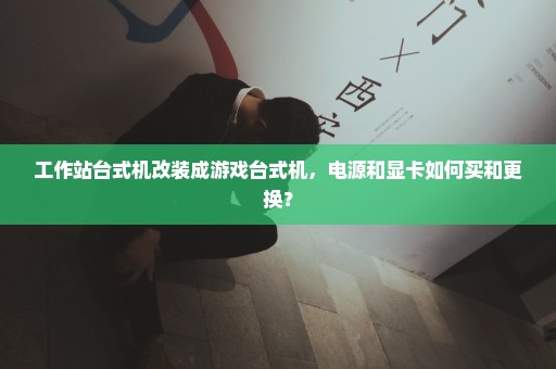 工作站台式机改装成游戏台式机，电源和显卡如何买和更换？