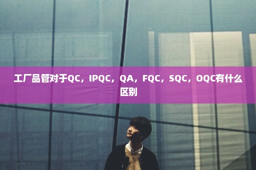 工厂品管对于QC，IPQC，QA，FQC，SQC，OQC有什么区别