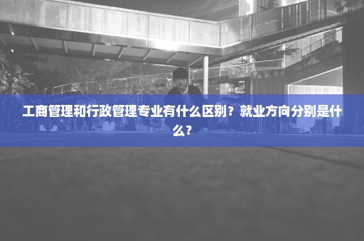 工商管理和行政管理专业有什么区别？就业方向分别是什么？