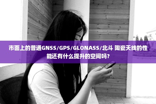 市面上的普通GNSS/GPS/GLONASS/北斗 陶瓷天线的性能还有什么提升的空间吗？