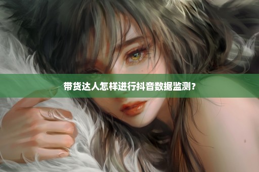 带货达人怎样进行抖音数据监测？