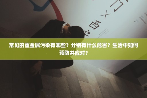 常见的重金属污染有哪些？分别有什么危害？生活中如何预防并应对？