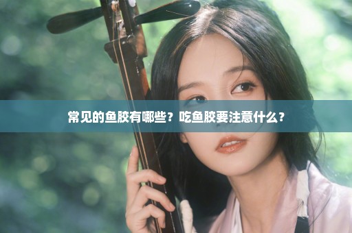 常见的鱼胶有哪些？吃鱼胶要注意什么？