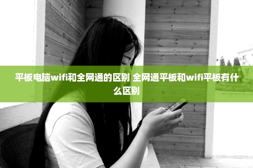 平板电脑wifi和全网通的区别 全网通平板和wifi平板有什么区别