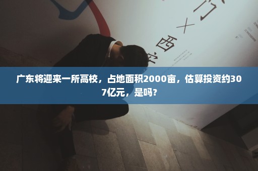 广东将迎来一所高校，占地面积2000亩，估算投资约307亿元，是吗？