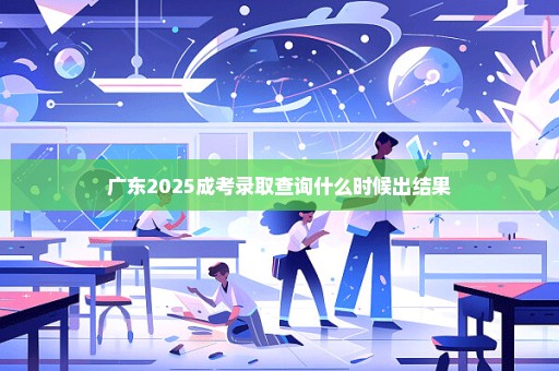 广东2025成考录取查询什么时候出结果