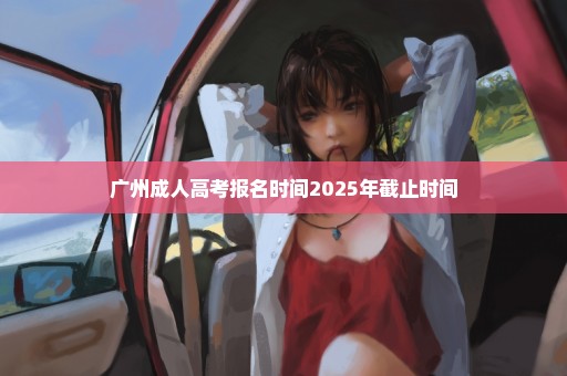 广州成人高考报名时间2025年截止时间