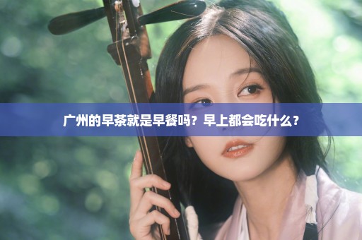 广州的早茶就是早餐吗？早上都会吃什么？