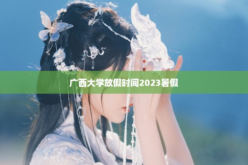 广西大学放假时间2023暑假