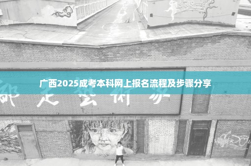 广西2025成考本科网上报名流程及步骤分享