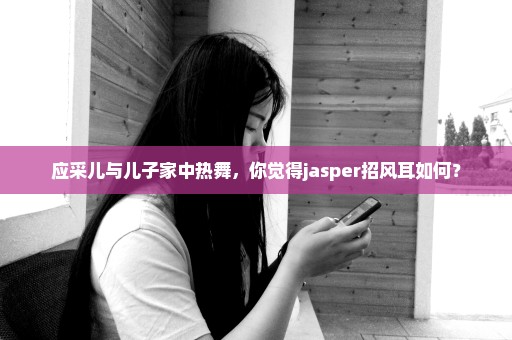 应采儿与儿子家中热舞，你觉得jasper招风耳如何？