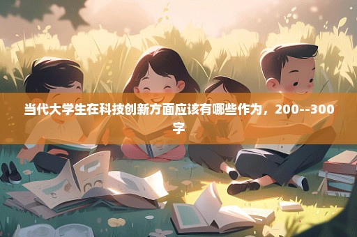 当代大学生在科技创新方面应该有哪些作为，200--300字