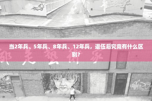 当2年兵、5年兵、8年兵、12年兵，退伍后究竟有什么区别？