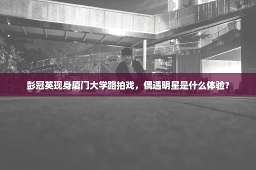 彭冠英现身厦门大学路拍戏，偶遇明星是什么体验？