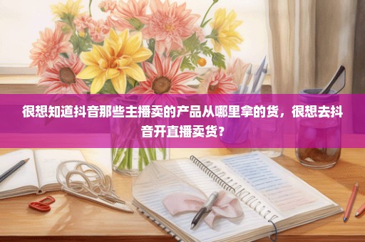 很想知道抖音那些主播卖的产品从哪里拿的货，很想去抖音开直播卖货？