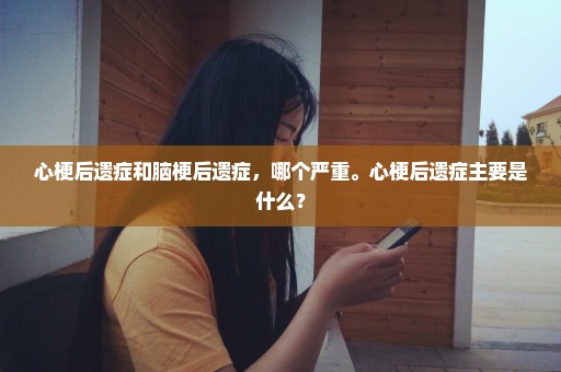 心梗后遗症和脑梗后遗症，哪个严重。心梗后遗症主要是什么？