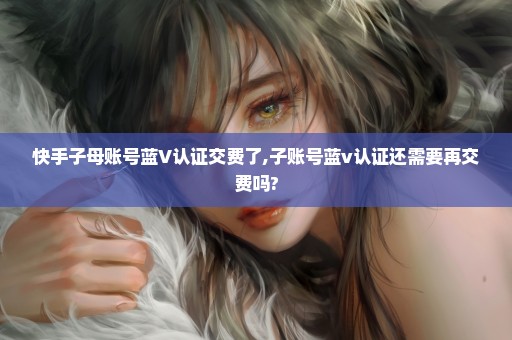 快手子母账号蓝V认证交费了,子账号蓝v认证还需要再交费吗?